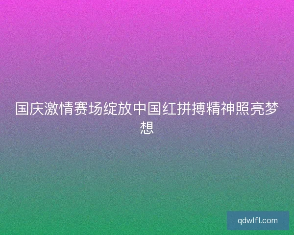 国庆激情赛场绽放中国红拼搏精神照亮梦想