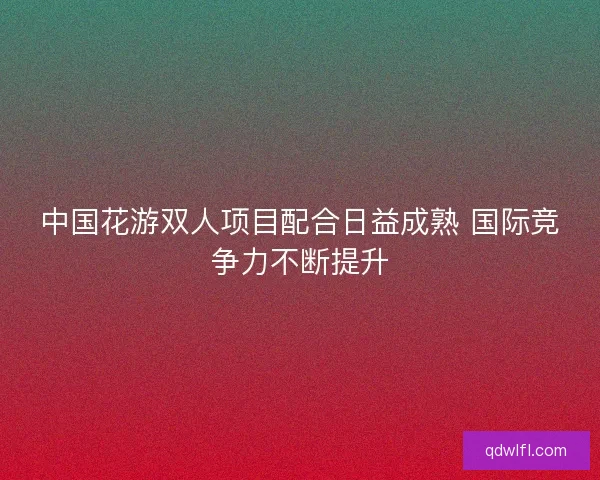 中国花游双人项目配合日益成熟 国际竞争力不断提升