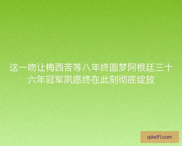 这一吻让梅西苦等八年终圆梦阿根廷三十六年冠军夙愿终在此刻彻底绽放