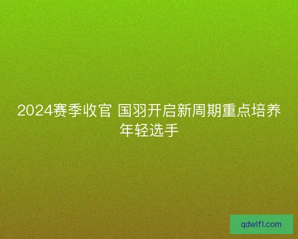 2024赛季收官 国羽开启新周期重点培养年轻选手