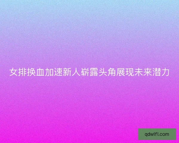 女排换血加速新人崭露头角展现未来潜力