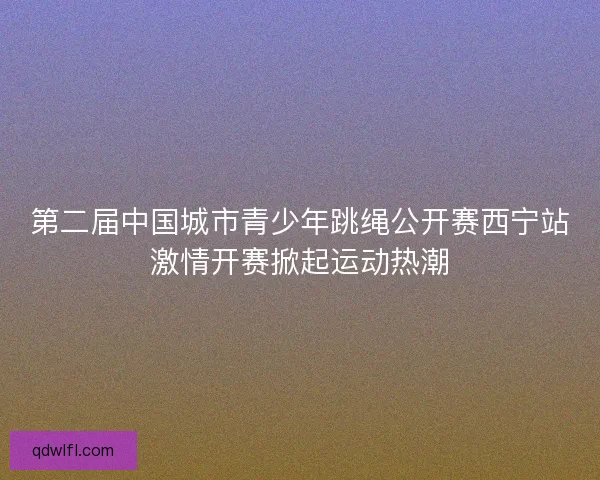 第二届中国城市青少年跳绳公开赛西宁站激情开赛掀起运动热潮