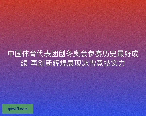 中国体育代表团创冬奥会参赛历史最好成绩 再创新辉煌展现冰雪竞技实力