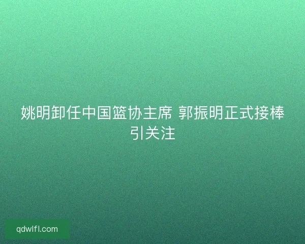姚明卸任中国篮协主席 郭振明正式接棒引关注
