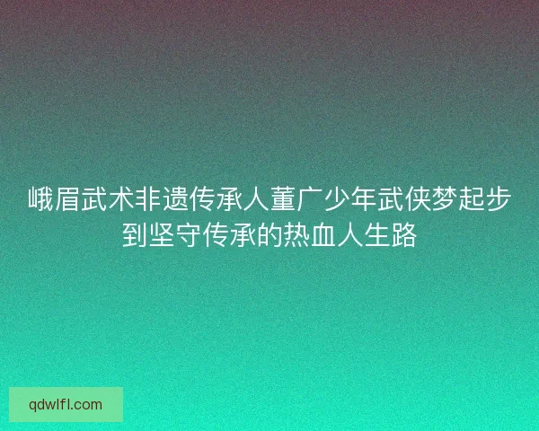 峨眉武术非遗传承人董广少年武侠梦起步到坚守传承的热血人生路